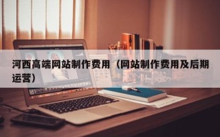 太康河西高端网站制作费用（网站制作费用及后期运营）