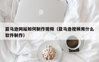太康亚马逊网站如何制作视频（亚马逊视频用什么软件制作）