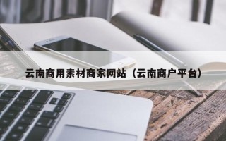 太康云南商用素材商家网站（云南商户平台）